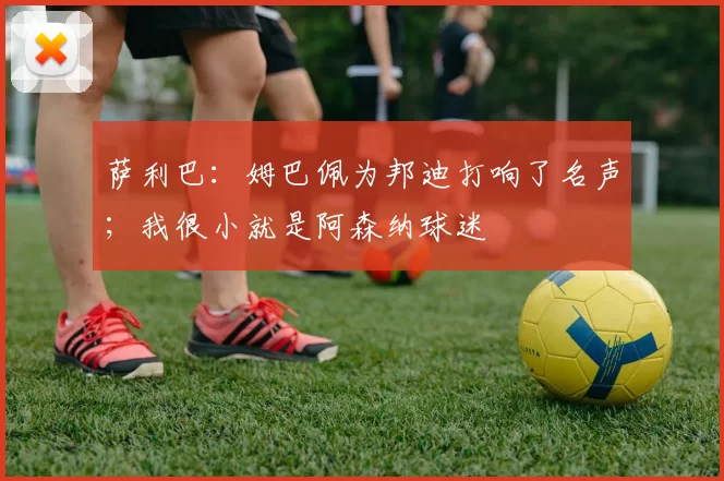 萨利巴:姆巴佩为邦迪打响了名声;我很小就是阿森纳球迷