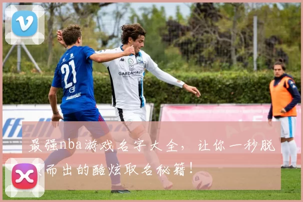 最强nba游戏名字大全,让你一秒脱颖而出的酷炫取名秘籍!