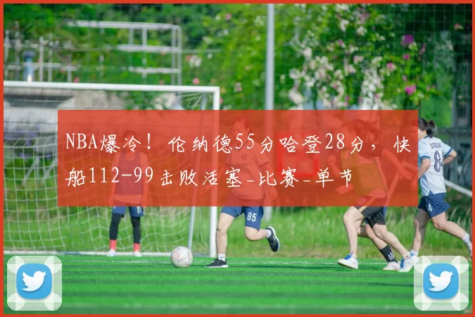 NBA爆冷！伦纳德55分哈登28分，快船112-99击败活塞_比赛_单节