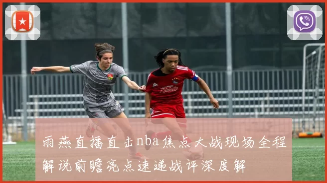 雨燕直播直击nba焦点大战现场全程解说前瞻亮点速递战评深度解