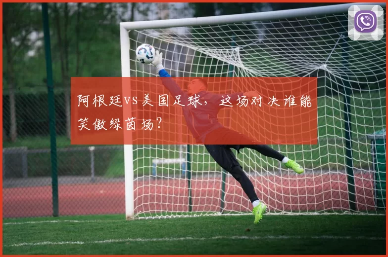 阿根廷vs美国足球，这场对决谁能笑傲绿茵场？