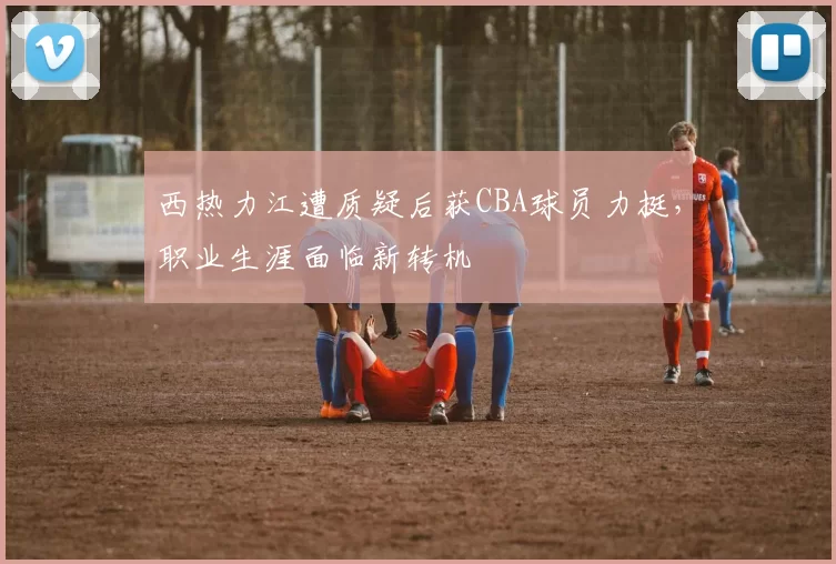 西热力江遭质疑后获CBA球员力挺，职业生涯面临新转机