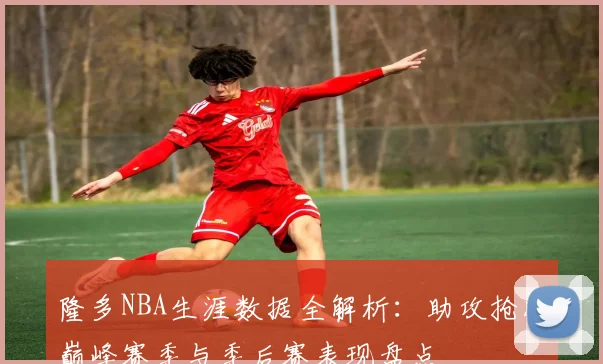 隆多NBA生涯数据全解析：助攻抢断巅峰赛季与季后赛表现盘点