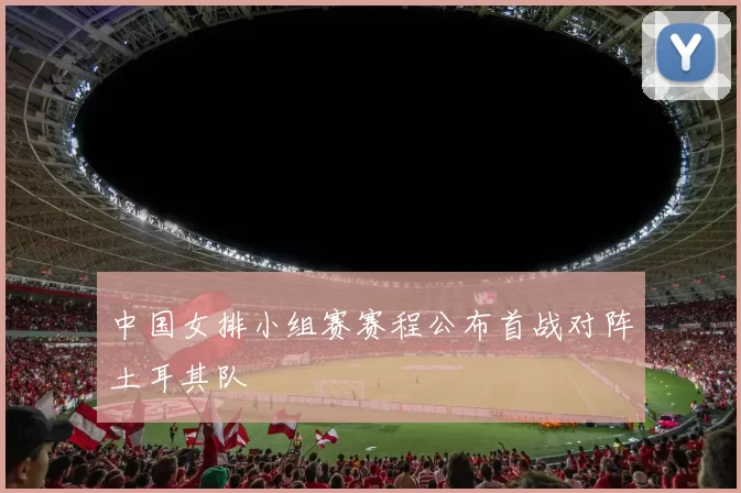 中国女排小组赛赛程公布首战对阵土耳其队