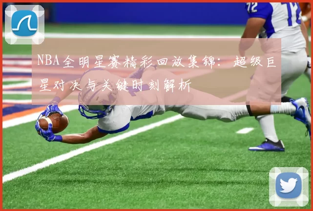 NBA全明星赛精彩回放集锦：超级巨星对决与关键时刻解析