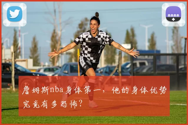 詹姆斯nba身体第一，他的身体优势究竟有多恐怖？