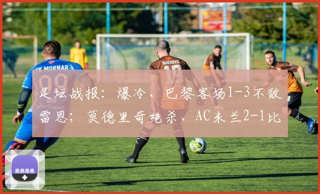 足坛战报:爆冷、巴黎客场1-3不敌雷恩;莫德里奇绝杀、AC米兰2-1比萨