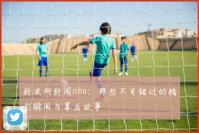 新浪网新闻nba:那些不可错过的精彩瞬间与幕后故事