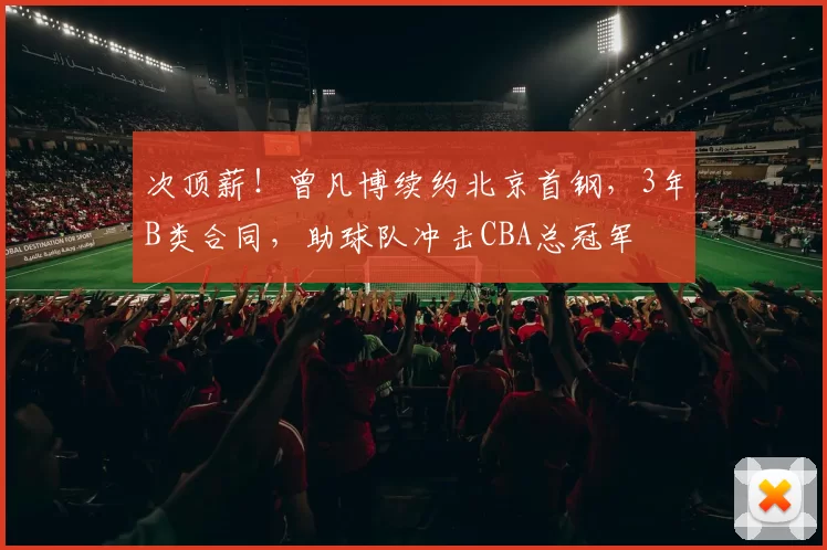 次顶薪！曾凡博续约北京首钢，3年B类合同，助球队冲击CBA总冠军