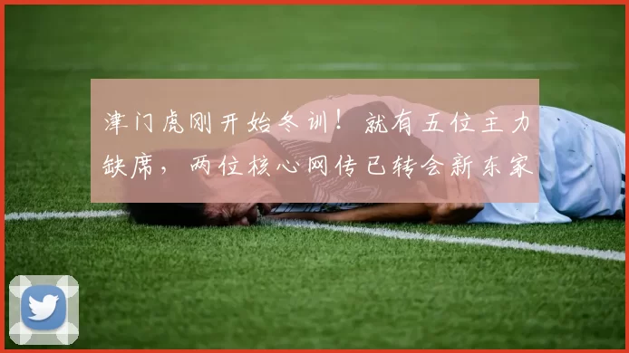 津门虎刚开始冬训！就有五位主力缺席，两位核心网传已转会新东家